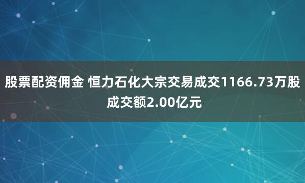 股票配资佣金 恒力石化大宗交易成交1166.73万股 成交额2.00亿元