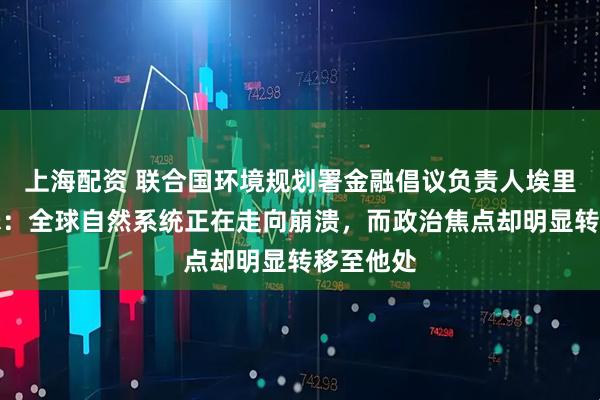 上海配资 联合国环境规划署金融倡议负责人埃里克・亚瑟：全球自然系统正在走向崩溃，而政治焦点却明显转移至他处