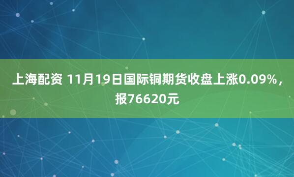 上海配资 11月19日国际铜期货收盘上涨0.09%，报76620元