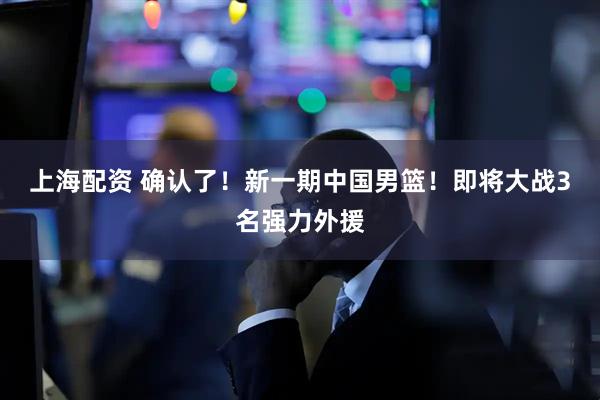 上海配资 确认了！新一期中国男篮！即将大战3名强力外援