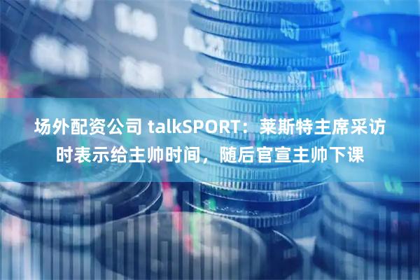 场外配资公司 talkSPORT：莱斯特主席采访时表示给主帅时间，随后官宣主帅下课